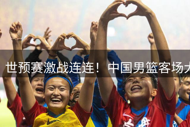 世预赛激战连连！中国男篮客场大胜卡塔尔 连夜归国备战黎巴嫩关键战